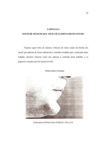 25
CAPÍTULO 4
FOTOS DE MÚSICOS QUE APLICAM AS IDÉIAS DESTE ESTUDO
Vejamos agora fotos de músicos virtuosos de vários naipes da família dos
metais que aplicam de forma substancial o conteúdo estudado para a realização deste
trabalho, devemos observar como eles aplicam o conteúdo deste trabalho, e as
pequenas variações que eles desenvolverão.
Philip Farkas (Trompa)
Embocadura de Philip Farkas (FARKAS, 1962, p.18)
 
