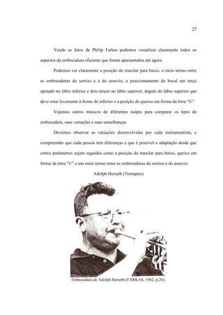 27
Vendo as fotos de Philip Farkas podemos visualizar claramente todos os
aspectos da embocadura eficiente que foram apresentados até agora.
Podemos ver claramente a posição do maxilar para baixo, o meio termo entre
as embocaduras do sorriso e a do assovio, o posicionamento do bocal um terço
apoiado no lábio inferior e dois terços no lábio superior, ângulo do lábio superior que
deve estar levemente à frente do inferior e a posição do queixo em forma da letra “U”.
Vejamos outros músicos de diferentes naipes para comparar os tipos de
embocadura, suas variações e suas semelhanças.
Devemos observar as variações desenvolvidas por cada instrumentista, e
compreender que cada pessoa tem diferenças e que é possível a adaptação desde que
certos parâmetros sejam seguidos como a posição do maxilar para baixo, queixo em
forma da letra “U” e um meio termo entre as embocaduras do sorriso e do assovio.
Adolph Herseth (Trompete)
Embocadura de Adolph Herseth (FARKAS, 1962, p.26).
 