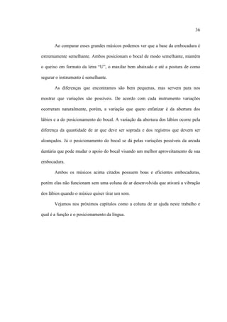 36
Ao comparar esses grandes músicos podemos ver que a base da embocadura é
extremamente semelhante. Ambos posicionam o bocal de modo semelhante, mantém
o queixo em formato da letra “U”, o maxilar bem abaixado e até a postura de como
segurar o instrumento é semelhante.
As diferenças que encontramos são bem pequenas, mas servem para nos
mostrar que variações são possíveis. De acordo com cada instrumento variações
ocorreram naturalmente, porém, a variação que quero enfatizar é da abertura dos
lábios e a do posicionamento do bocal. A variação da abertura dos lábios ocorre pela
diferença da quantidade de ar que deve ser soprada e dos registros que devem ser
alcançados. Já o posicionamento do bocal se dá pelas variações possíveis da arcada
dentária que pode mudar o apoio do bocal visando um melhor aproveitamento de sua
embocadura.
Ambos os músicos acima citados possuem boas e eficientes embocaduras,
porém elas não funcionam sem uma coluna de ar desenvolvida que ativará a vibração
dos lábios quando o músico quiser tirar um som.
Vejamos nos próximos capítulos como a coluna de ar ajuda neste trabalho e
qual é a função e o posicionamento da língua.
 
