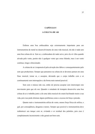 37
CAPÍTULO 5
A COLUNA DE AR
Embora uma boa embocadura seja extremamente importante para um
instrumentista de metal no desenvolvimento de uma vida musical, ela não é nada sem
uma boa coluna de ar. Sem ar, a embocadura de nada serve, pois ela só vibra quando
ativada pelo vento, porém não é qualquer vento que estou falando, mas é um vento
contínuo, longo e direcionado.
A coluna de ar é responsável pela ativação dos lábios e consequentemente pelo
som que produzimos. Sempre que pensamos na coluna de ar devemos pensar em uma
frase musical, tomar ar, e assoprar, deixando que o corpo trabalhe com o ar
continuamente sem interrupções e da forma mais natural possível.
Sem som o músico não soa, então ele precisa assoprar sem interromper este
movimento para que ele soe. Quando o estudante de trompete desenvolve uma boa
coluna de ar e trabalha junto a ela uma idéia musical ele estará facilitando muito a sua
vida, pois isso pode eliminar alguns problemas como o excesso de força e pressão.
Quanto mais o instrumentista utiliza do vento, menos força física ele utiliza, o
quê, por conseqüência, desgasta-o menos. Sempre que possível o instrumentista deve
reabastecer seu tanque com ar, evitando o ar residual dos pulmões, pois esse é
completamente inconsistente e não gerará um bom som.
 