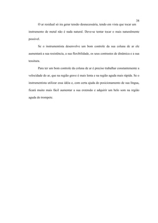 38
O ar residual só ira gerar tensão desnecessária, tendo em vista que tocar um
instrumento de metal não é nada natural. Deve-se tentar tocar o mais naturalmente
possível.
Se o instrumentista desenvolve um bom controle da sua coluna de ar ele
aumentará a sua resistência, a sua flexibilidade, os seus contrastes de dinâmica e a sua
tessitura.
Para ter um bom controle da coluna de ar é preciso trabalhar constantemente a
velocidade do ar, que na região grave é mais lenta e na região aguda mais rápida. Se o
instrumentista utilizar essa idéia e, com certa ajuda do posicionamento de sua língua,
ficará muito mais fácil aumentar a sua extensão e adquirir um belo som na região
aguda do trompete.
 