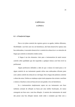 39
CAPÍTULO 6
A LÍNGUA
6.1 - A Função da Língua
Para se ter pleno controle dos registros graves ou agudos, timbres diferentes,
flexibilidade e um belo som rico em harmônicos, não basta desenvolver apenas uma
boa embocadura, é necessário desenvolver o controle da coluna de ar e os músculos da
língua que controla os elementos citados acima.
A língua é um dos elementos vitais para o instrumentista de metal exercer
controle sobre qualidades que são requeridas a qualquer músico com bom nível ou
profissional.
Alguns professores defendem a idéia de que o músico de metal passa a ter
algum controle de seu instrumento quando utiliza uma embocadura eficiente junto
com o pleno controle da coluna de ar e da língua. Sem a língua não podemos controlar
a altura das notas. Embora as mudanças sejam muito pequenas elas existem e auxiliam
o músico a focalizar a nota em busca de um som grande e rico em harmônicos.
Se o instrumentista simplesmente soprar em seu instrumento sem fazer
nenhuma correção de afinação ou busca por uma melhor focalização, ele nunca
conseguirá um bom som e uma boa afinação. A maioria dos instrumentos de metal
não possui uma boa afinação natural, tendo então o estudante que lidar com a
 