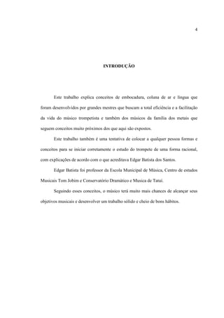 4
INTRODUÇÃO
Este trabalho explica conceitos de embocadura, coluna de ar e língua que
foram desenvolvidos por grandes mestres que buscam a total eficiência e a facilitação
da vida do músico trompetista e também dos músicos da família dos metais que
seguem conceitos muito próximos dos que aqui são expostos.
Este trabalho também é uma tentativa de colocar a qualquer pessoa formas e
conceitos para se iniciar corretamente o estudo do trompete de uma forma racional,
com explicações de acordo com o que acreditava Edgar Batista dos Santos.
Edgar Batista foi professor da Escola Municipal de Música, Centro de estudos
Musicais Tom Jobim e Conservatório Dramático e Musica de Tatuí.
Seguindo esses conceitos, o músico terá muito mais chances de alcançar seus
objetivos musicais e desenvolver um trabalho sólido e cheio de bons hábitos.
 