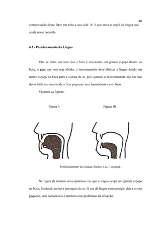 40
compensação desse fator por toda a sua vida. Ai é que entra o papel da língua que
ajuda nesse controle.
6.2 - Posicionamento da Língua
Para se obter um som rico e belo é necessário um grande espaço dentro da
boca, e para que isso seja obtido, o instrumentista deve abaixar a língua dando um
maior espaço na boca para a coluna de ar, pois quando o instrumentista não faz uso
dessa idéia seu som tende a ficar pequeno, sem harmônicos e sem foco.
Vejamos as figuras:
Figura 9 Figura 10
Posicionamento da Língua (Santos, s.d., A língua).
Na figura de número nove podemos ver que a língua ocupa um grande espaço
na boca, limitando muito a passagem do ar. O usa da língua nesta posição deixa o som
pequeno, sem harmônicos e também com problemas de afinação.
 