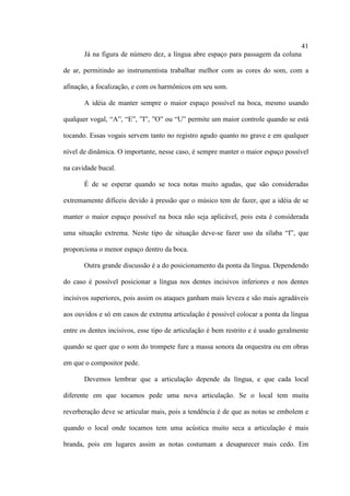 41
Já na figura de número dez, a língua abre espaço para passagem da coluna
de ar, permitindo ao instrumentista trabalhar melhor com as cores do som, com a
afinação, a focalização, e com os harmônicos em seu som.
A idéia de manter sempre o maior espaço possível na boca, mesmo usando
qualquer vogal, “A”, “E”, ”I”, ”O” ou “U” permite um maior controle quando se está
tocando. Essas vogais servem tanto no registro agudo quanto no grave e em qualquer
nível de dinâmica. O importante, nesse caso, é sempre manter o maior espaço possível
na cavidade bucal.
É de se esperar quando se toca notas muito agudas, que são consideradas
extremamente difíceis devido à pressão que o músico tem de fazer, que a idéia de se
manter o maior espaço possível na boca não seja aplicável, pois esta é considerada
uma situação extrema. Neste tipo de situação deve-se fazer uso da sílaba “I”, que
proporciona o menor espaço dentro da boca.
Outra grande discussão é a do posicionamento da ponta da língua. Dependendo
do caso é possível posicionar a língua nos dentes incisivos inferiores e nos dentes
incisivos superiores, pois assim os ataques ganham mais leveza e são mais agradáveis
aos ouvidos e só em casos de extrema articulação é possível colocar a ponta da língua
entre os dentes incisivos, esse tipo de articulação é bem restrito e é usado geralmente
quando se quer que o som do trompete fure a massa sonora da orquestra ou em obras
em que o compositor pede.
Devemos lembrar que a articulação depende da língua, e que cada local
diferente em que tocamos pede uma nova articulação. Se o local tem muita
reverberação deve se articular mais, pois a tendência é de que as notas se embolem e
quando o local onde tocamos tem uma acústica muito seca a articulação é mais
branda, pois em lugares assim as notas costumam a desaparecer mais cedo. Em
 