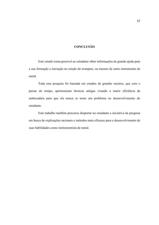 43
CONCLUSÃO
Este estudo torna possível ao estudante obter informações de grande ajuda para
a sua formação e iniciação no estudo do trompete, ou mesmo de outro instrumento de
metal.
Toda esta pesquisa foi baseada em estudos de grandes mestres, que com o
passar do tempo, aprimoraram técnicas antigas visando a maior eficiência da
embocadura para que ela nunca se torne um problema no desenvolvimento do
estudante.
Este trabalho também procurou despertar no estudante a iniciativa da pesquisa
em busca de explicações racionais e métodos mais eficazes para o desenvolvimento de
suas habilidades como instrumentista de metal.
 