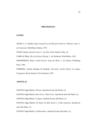 44
BIBLIOGRAFIA
LIVROS
ADAM, A. A. (Sandy). Super Lung Power and Breath Control in 5 Minutes a Day. 3.
ed. Vancouver: Bold Brass Studios, 1978.
COLIN, Charles. Breath Control. 1. ed. New York: Charles Colin, s.d.
FARKAS, Philip. The Art of Brass Playing. 1. ed. Rochester: Wind Music, 1962.
FREDERIKSEN, Brian. Arnold Jacobs: Song and Wind. 1. ed. Gurnee: WindSong
Press, 1996.
FERREIRA, Aurélio Buarque de Holanda. Dicionário Aurélio Básico da Língua
Portuguesa. Rio de Janeiro: Nova Fronteira, 1995.
APOSTILAS
SANTOS, Edgar Batista. O Bocal. Apostila de aula, São Paulo, s.d.
SANTOS, Edgar Batista. Mais Grave e Mais Forte. Apostila de aula, São Paulo, s.d.
SANTOS, Edgar Batista. A Língua. Apostila de aula, São Paulo, s.d.
SANTOS, Edgar Batista. Os Dedos da Mão direita e A Mão Esquerda. Apostila de
aula, São Paulo, s.d.
SANTOS, Edgar Batista. A Embocadura. Apostila de aula, São Paulo, s.d.
 