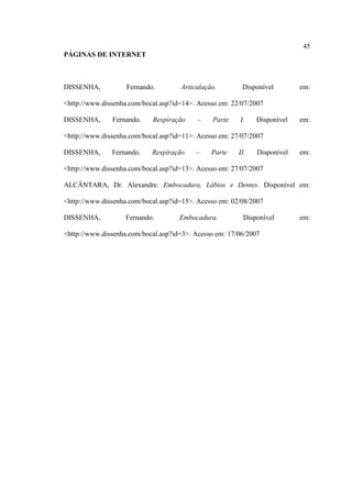 45
PÁGINAS DE INTERNET
DISSENHA, Fernando. Articulação. Disponível em:
<http://www.dissenha.com/bocal.asp?id=14>. Acesso em: 22/07/2007
DISSENHA, Fernando. Respiração – Parte I. Disponível em:
<http://www.dissenha.com/bocal.asp?id=11>. Acesso em: 27/07/2007
DISSENHA, Fernando. Respiração – Parte II. Disponível em:
<http://www.dissenha.com/bocal.asp?id=13>. Acesso em: 27/07/2007
ALCÂNTARA, Dr. Alexandre. Embocadura, Lábios e Dentes. Disponível em:
<http://www.dissenha.com/bocal.asp?id=15>. Acesso em: 02/08/2007
DISSENHA, Fernando. Embocadura. Disponível em:
<http://www.dissenha.com/bocal.asp?id=3>. Acesso em: 17/06/2007
 