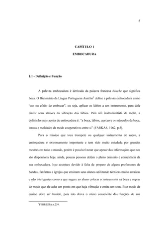 5
CAPÍTULO 1
EMBOCADURA
1.1 - Definição e Função
A palavra embocadura é derivada da palavra francesa bouche que significa
boca. O Dicionário da Língua Portuguesa Aurélio1
define a palavra embocadura como
“ato ou efeito de embocar”, ou seja, aplicar os lábios a um instrumento, para dele
emitir sons através da vibração dos lábios. Para um instrumentista de metal, a
definição mais aceita de embocadura é: “a boca, lábios, queixo e os músculos da boca,
tensos e moldados de modo cooperativos entre si” (FARKAS, 1962, p.5).
Para o músico que toca trompete ou qualquer instrumento de sopro, a
embocadura é extremamente importante e tem sido muito estudada por grandes
mestres em todo o mundo, porém é possível notar que apesar das informações que nos
são disponíveis hoje, ainda, poucas pessoas detém o pleno domínio e consciência da
sua embocadura. Isso acontece devido à falta de preparo de alguns professores de
bandas, fanfarras e igrejas que ensinam seus alunos utilizando técnicas muito arcaicas
e não inteligentes como a que sugere ao aluno colocar o instrumento na boca e soprar
de modo que ele ache um ponto em que haja vibração e emita um som. Este modo de
ensino deve ser banido, pois não deixa o aluno consciente das funções de sua
1
FERREIRA p.239.
 