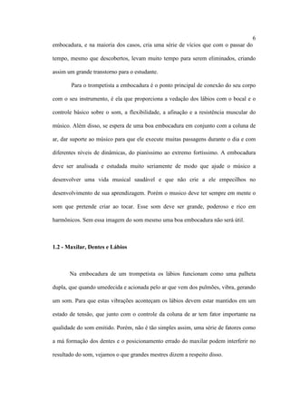 6
embocadura, e na maioria dos casos, cria uma série de vícios que com o passar do
tempo, mesmo que descobertos, levam muito tempo para serem eliminados, criando
assim um grande transtorno para o estudante.
Para o trompetista a embocadura é o ponto principal de conexão do seu corpo
com o seu instrumento, é ela que proporciona a vedação dos lábios com o bocal e o
controle básico sobre o som, a flexibilidade, a afinação e a resistência muscular do
músico. Além disso, se espera de uma boa embocadura em conjunto com a coluna de
ar, dar suporte ao músico para que ele execute muitas passagens durante o dia e com
diferentes níveis de dinâmicas, do pianíssimo ao extremo fortíssimo. A embocadura
deve ser analisada e estudada muito seriamente de modo que ajude o músico a
desenvolver uma vida musical saudável e que não crie a ele empecilhos no
desenvolvimento de sua aprendizagem. Porém o musico deve ter sempre em mente o
som que pretende criar ao tocar. Esse som deve ser grande, poderoso e rico em
harmônicos. Sem essa imagem do som mesmo uma boa embocadura não será útil.
1.2 - Maxilar, Dentes e Lábios
Na embocadura de um trompetista os lábios funcionam como uma palheta
dupla, que quando umedecida e acionada pelo ar que vem dos pulmões, vibra, gerando
um som. Para que estas vibrações aconteçam os lábios devem estar mantidos em um
estado de tensão, que junto com o controle da coluna de ar tem fator importante na
qualidade do som emitido. Porém, não é tão simples assim, uma série de fatores como
a má formação dos dentes e o posicionamento errado do maxilar podem interferir no
resultado do som, vejamos o que grandes mestres dizem a respeito disso.
 