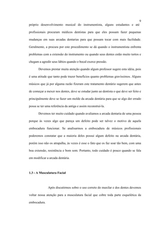 9
próprio desenvolvimento musical do instrumentista, alguns estudantes e até
profissionais procuram médicos dentistas para que eles possam fazer pequenas
mudanças em suas arcadas dentarias para que possam tocar com mais facilidade.
Geralmente, a procura por este procedimento se dá quando o instrumentista enfrenta
problemas com a extensão do instrumento ou quando seus dentes estão muito tortos e
chegam a agredir seus lábios quando o bocal exerce pressão.
Devemos prestar muita atenção quando algum professor sugere esta idéia, pois
é uma atitude que tanto pode trazer benefícios quanto problemas gravíssimos. Alguns
músicos que já por alguma razão fizeram este tratamento dentário sugerem que antes
de começar a mexer nos dentes, deve se estudar junto ao dentista o que deve ser feito e
principalmente deve se fazer um molde da arcada dentária para que se algo der errado
possa se ter uma referência da antiga e assim reconstruí-la.
Devemos ter muito cuidado quando avaliamos a arcada dentaria de uma pessoa
porque às vezes algo que pareça um defeito pode ser talvez o motivo de aquela
embocadura funcionar. Se analisarmos a embocadura de músicos profissionais
poderemos constatar que a maioria deles possui algum defeito na arcada dentária,
porém isso não os atrapalha, às vezes é esse o fato que os faz soar tão bem, com uma
boa extensão, resistência e bom som. Portanto, todo cuidado é pouco quando se fala
em modificar a arcada dentária.
1.3 - A Musculatura Facial
Após discutirmos sobre o uso correto do maxilar e dos dentes devemos
voltar nossa atenção para a musculatura facial que cobre toda parte esquelética da
embocadura.
 