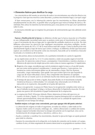 111 |
• Elementos básicos para dosiﬁcar la carga
Las características del resorte no servirían de nada si no encontramos una relación directa con
la pregunta clave que nos moviliza como docentes: ¿cuántos movimientos hago y con qué carga?
Si bien remarcamos con la información anterior que los movimientos en Pilates desarrollan
simultáneamente las dos eFes, es posible idear un programa que reúna el trabajo de fuerza y ﬂe-
xibilidad. Pero ahora les daremos las herramientas para crear planes en los que una F predomine
sobre la otra.
Es necesario entender que se respetan los principios de entrenamiento que más adelante serán
detallados.
Fuerza y Dosiﬁcación de la fuerza: no debemos olvidar que la fuerza muscular en el hombre
es una indispensable necesidad tanto para su postura como para el movimiento de su cuerpo,
y que el incremento de ésta se logra por la capacidad de unidades motrices en acción. Por esto
debemos seleccionar los ejercicios que impliquen movimientos articulares múltiples, involu-
crando por lo menos de 1/6 a 1/7 de la musculatura total del cuerpo. Como la dosiﬁcación está
absolutamente ligada al tipo de fuerza que vamos a trabajar, no debemos olvidar que buscamos
superar una resistencia tan frecuente como sea necesario, buscando así la resistencia muscular
localizada o la resistencia de la fuerza.
Nos ubicaremos ahora exclusivamente a lo cuantitativo teniendo en cuenta lo siguiente:
a. Las repeticiones son de 4 a 12 ó 15 como máximo y están encausadas según el nivel de
ejecución. En ejercicios como el teaser, aconsejamos 4 movimientos a nuestros alumnos, a
diferencia de ejercicios de simple ejecución como cintas en manos sugerimos 12 repeticiones.
b. Respecto a las cargas, recordemos que varía la resistencia según la marca y el uso del resorte,
por eso como norma general consideramos 1 resorte para brazos y 2 para piernas. Las
resistencias contra movimiento deben ser de intermedias a bajas. Para los alumnos
avanzados, cargas intermedias. Que quede claro que existen ejercicios que bajando la
carga son de mayor diﬁcultad y fuerza. Para comprender esto daremos un ejemplo:
Pelvic Lift con un resorte azul es un estímulo mucho más intenso que con dos resortes rojos.
c. El tiempo de ejecución es lento y ligado, buscando ﬂuidez en el movimiento evitando
insistencias bruscas y entrecortadas. Un concepto muy relacionado con el ritmo de
ejecución es la respiración, ésta puede ser el pulso del ejercicio.
d. Pausa o recuperación. La pausa en Pilates busca la recuperación completa entre series ya
que el método no persigue la fatiga y no busca desarrollar la hipertroﬁa muscular. En este
punto nos parece útil recordarles el papel fundamental de la respiración.
e. La respiración P.M.P. (Principio Método Pilates) determina el ritmo del ejercicio; en
cuanto a lo lento y ligado, 12 ciclos respiratorios (inspiración/espiración) se realizan en un
minuto aproximadamente, tiene esto directa relación con la cantidad de repeticiones
dispuestas en ese tiempo de trabajo.
También mejora: (o lo que creas conveniente, pero que agregue info del punto anterior)
- La absorción de oxígeno en todo el organismo, en todas las células y sobre todo en los
órganos vitales como el corazón, estómago, etc., ordena alteraciones o cambios de nuestra
energía corporal (evitando relacionar la energía únicamente con lo espiritual, sino con la
transformación de energía química, mecánica, calórica, etc.).
- Ayuda a controlar y coordinar los movimientos, durante la ejecución logra un ajuste postural
para toda la columna.
- Favorece la concentración en la relajación, es la fuente de conexión con la mente y el cuerpo,
cambiar el aire y el ritmo respiratorio de manera intencional es un propósito en nuestras clases.
 