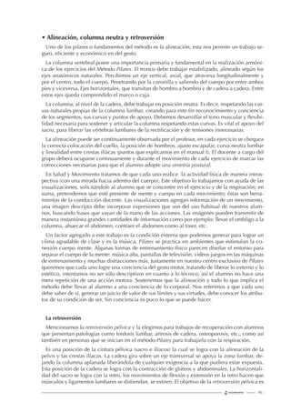 115 |
• Alineación, columna neutra y retroversión
Uno de los pilares o fundamentos del método es la alineación, esta nos permite un trabajo se-
guro, eﬁciente y económico en del gesto.
La columna vertebral posee una importancia primaria y fundamental en la realización armóni-
ca de los ejercicios del Método Pilates. El tronco debe trabajar estabilizado, alineado según los
ejes anatómicos naturales. Percibimos un eje vertical, axial, que atraviesa longitudinalmente y
por el centro, todo el cuerpo. Penetrando por la coronilla y saliendo del cuerpo por entre ambos
pies y viceversa. Ejes horizontales, que transitan de hombro a hombro y de cadera a cadera. Entre
estos ejes queda comprendido el marco o caja.
La columna, al nivel de la cadera, debe trabajar en posición neutra. Es decir, respetando las cur-
vas naturales propias de la columna lumbar, creando para este ﬁn reconocimiento y conciencia
de los segmentos, sus curvas y puntos de apoyo. Debemos desarrollar el tono muscular y ﬂexibi-
lidad necesaria para sostener y articular la columna respetando estas curvas. Es vital el apoyo del
sacro, para liberar las vértebras lumbares de la rectiﬁcación y de tensiones innecesarias.
La alineación puede ser continuamente observada por el profesor, en cada ejercicio se chequea
la correcta colocación del cuello, la posición de hombros, ajuste escapular, curva neutra lumbar
y linealidad entre crestas ilíacas (puntos que explicamos en el manual I). El docente a cargo del
grupo deberá ocuparse continuamente y durante el movimiento de cada ejercicio de marcar las
correcciones necesarias para que el alumno adopte una simetría postural.
En Salud y Movimiento tratamos de que cada uno realice la actividad física de manera intros-
pectiva (con una mirada hacia adentro del cuerpo). Este objetivo lo trabajamos con ayuda de las
visualizaciones, solicitándole al alumno que se concentre en el ejercicio y de la respiración; en
suma, pretendemos que esté presente de mente y cuerpo en cada movimiento; éstas son herra-
mientas de la conducción docente. Las visualizaciones agregan información de un movimiento,
una imagen descripta debe incorporar expresiones que son del uso habitual de nuestros alum-
nos, buscando frases que vayan de la mano de las acciones. Las imágenes pueden transmitir de
manera instantánea grandes cantidades de información como por ejemplo: llevar el ombligo a la
columna, ahuecar el abdomen, contraer el abdomen como al toser, etc.
Un factor agregado a este trabajo es la condición externa que podemos generar para lograr un
clima agradable de clase y es la música, Pilates se practica en ambientes que estimulan la co-
nexión cuerpo mente. Algunas formas de entrenamiento físico parecen diseñar el entorno para
separar el cuerpo de la mente: música alta, pantallas de televisión, videos juegos en las máquinas
de entrenamiento y muchas distracciones más. Justamente en nuestro centro exclusivo de Pilates
queremos que cada uno logre una conciencia del gesto motor, tratando de liberar lo externo y lo
estético, intentamos no ser sólo descriptivos en cuanto a lo técnico, así el alumno no hace una
mera repetición de una acción motora. Sostenemos que la alineación y todo lo que implica el
método debe llevar al alumno a una conciencia de lo corporal. Nos referimos a que cada uno
debe saber de sí, generar un juicio de valor de sus límites y sus virtudes, debe conocer los atribu-
tos de su condición de ser. Sin conciencia es poco lo que se puede hacer.
La retroversión
Mencionamos la retroversión pélvica y la elegimos para trabajos de recuperación con alumnos
que presentan patologías como lordosis lumbar, artrosis de cadera, osteoporosis, etc., como así
también en personas que se inician en el método Pilates para trabajarla con la respiración.
Es una posición de la cintura pélvica (sacro e ilíacos) la cual se logra con la alineación de la
pelvis y las crestas ilíacas. La cadera gira sobre un eje transversal se apoya la zona lumbar, de-
jando la columna aplanada liberándola de cualquier exigencia a la que pudiera estar expuesta.
Esta posición de la cadera se logra con la contracción de glúteos y abdominales. La horizontali-
dad del sacro se logra con la retro, los movimientos de ﬂexión y extensión en la retro hacen que
músculos y ligamentos lumbares se distiendan, se estiren. El objetivo de la retroversión pélvica es
 