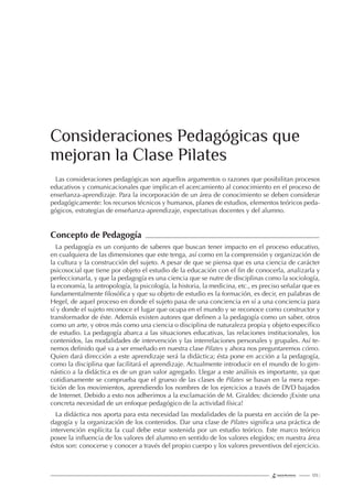 123 |
Las consideraciones pedagógicas son aquellos argumentos o razones que posibilitan procesos
educativos y comunicacionales que implican el acercamiento al conocimiento en el proceso de
enseñanza-aprendizaje. Para la incorporación de un área de conocimiento se deben considerar
pedagógicamente: los recursos técnicos y humanos, planes de estudios, elementos teóricos peda-
gógicos, estrategias de enseñanza-aprendizaje, expectativas docentes y del alumno.
Concepto de Pedagogía
La pedagogía es un conjunto de saberes que buscan tener impacto en el proceso educativo,
en cualquiera de las dimensiones que este tenga, así como en la comprensión y organización de
la cultura y la construcción del sujeto. A pesar de que se piensa que es una ciencia de carácter
psicosocial que tiene por objeto el estudio de la educación con el ﬁn de conocerla, analizarla y
perfeccionarla, y que la pedagogía es una ciencia que se nutre de disciplinas como la sociología,
la economía, la antropología, la psicología, la historia, la medicina, etc., es preciso señalar que es
fundamentalmente ﬁlosóﬁca y que su objeto de estudio es la formación, es decir, en palabras de
Hegel, de aquel proceso en donde el sujeto pasa de una conciencia en sí a una conciencia para
sí y donde el sujeto reconoce el lugar que ocupa en el mundo y se reconoce como constructor y
transformador de éste. Además existen autores que deﬁnen a la pedagogía como un saber, otros
como un arte, y otros más como una ciencia o disciplina de naturaleza propia y objeto especíﬁco
de estudio. La pedagogía abarca a las situaciones educativas, las relaciones institucionales, los
contenidos, las modalidades de intervención y las interrelaciones personales y grupales. Así te-
nemos deﬁnido qué va a ser enseñado en nuestra clase Pilates y ahora nos preguntaremos cómo.
Quien dará dirección a este aprendizaje será la didáctica; ésta pone en acción a la pedagogía,
como la disciplina que facilitará el aprendizaje. Actualmente introducir en el mundo de lo gim-
nástico a la didáctica es de un gran valor agregado. Llegar a este análisis es importante, ya que
cotidianamente se comprueba que el grueso de las clases de Pilates se basan en la mera repe-
tición de los movimientos, aprendiendo los nombres de los ejercicios a través de DVD bajados
de Internet. Debido a esto nos adherimos a la exclamación de M. Giraldes: diciendo ¡Existe una
concreta necesidad de un enfoque pedagógico de la actividad física!
La didáctica nos aporta para esta necesidad las modalidades de la puesta en acción de la pe-
dagogía y la organización de los contenidos. Dar una clase de Pilates signiﬁca una práctica de
intervención explícita la cual debe estar sostenida por un estudio teórico. Este marco teórico
posee la inﬂuencia de los valores del alumno en sentido de los valores elegidos; en nuestra área
éstos son: conocerse y conocer a través del propio cuerpo y los valores preventivos del ejercicio.
Consideraciones Pedagógicas que
mejoran la Clase Pilates
 