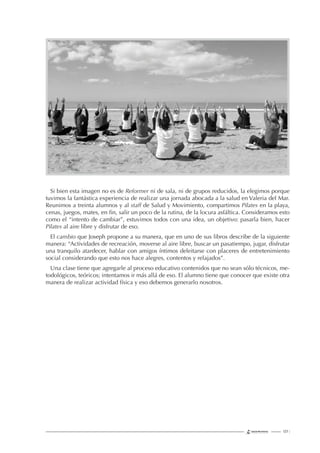 127 |
Si bien esta imagen no es de Reformer ni de sala, ni de grupos reducidos, la elegimos porque
tuvimos la fantástica experiencia de realizar una jornada abocada a la salud en Valeria del Mar.
Reunimos a treinta alumnos y al staff de Salud y Movimiento, compartimos Pilates en la playa,
cenas, juegos, mates, en ﬁn, salir un poco de la rutina, de la locura asfáltica. Consideramos esto
como el “intento de cambiar”, estuvimos todos con una idea, un objetivo: pasarla bien, hacer
Pilates al aire libre y disfrutar de eso.
El cambio que Joseph propone a su manera, que en uno de sus libros describe de la siguiente
manera: “Actividades de recreación, moverse al aire libre, buscar un pasatiempo, jugar, disfrutar
una tranquilo atardecer, hablar con amigos íntimos deleitarse con placeres de entretenimiento
social considerando que esto nos hace alegres, contentos y relajados”.
Una clase tiene que agregarle al proceso educativo contenidos que no sean sólo técnicos, me-
todológicos, teóricos; intentamos ir más allá de eso. El alumno tiene que conocer que existe otra
manera de realizar actividad física y eso debemos generarlo nosotros.
 
