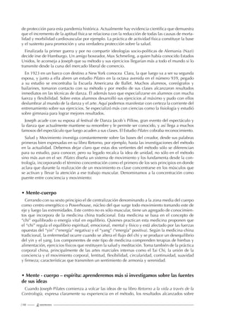 | 130
de protección para esta pandemia histórica. Actualmente hay evidencia cientíﬁca que demuestra
que el incremento de la aptitud física se relaciona con la reducción de todas las causas de morta-
lidad y morbilidad cardiovascular por ejemplo. La práctica de actividad física constituye la base
y el sustento para promoción y una verdadera protección sobre la salud.
Finalizada la primer guerra y por no compartir ideologías socio-políticas de Alemania (Nazi)
decide irse de Hamburgo. Un amigo boxeador, Max Schmeling, a quien había conocido Estados
Unidos, le aconseja a Joseph que su método y sus ejercicios llegarían más a todo el mundo si lo
transmite desde la cuna del mercado liberal de comercio.
En 1923 en un barco con destino a New York conocea Clara, la que luego va a ser su segunda
esposa, y junto a ella abren un estudio Pilates en la octava avenida en el número 939, pegado
a su estudio se encontraba la Escuela Americana de Ballet. Muchos alumnos, coreógrafos y
bailarines, tomaron contacto con su método y por medio de sus clases alcanzaron resultados
inmediatos en las técnicas de danza. Él además tuvo que especializarse en alumnos con mucha
fuerza y ﬂexibilidad. Sobre estos alumnos desarrolló sus ejercicios al máximo y pudo con ellos
deslumbrar al mundo de la danza y el arte. Aquí podemos manifestar con certeza la corriente del
entrenamiento sobre sus ejercicios. Se especializó más con ciencias como la ﬁsiología y estudió
sobre gimnasia para lograr mejores resultados.
Joseph acude con su esposa al festival de Danza Jacob´s Pillow, gran evento del espectáculo y
la danza que actualmente mantiene su renombre y le permite ser conocido, y así llega a muchos
famosos del espectáculo que luego acuden a sus clases. El Estudio Pilates cobraba reconocimiento.
Salud y Movimiento investiga constantemente sobre las bases del creador, desde sus palabras
primeras bien expresadas en su libro Retorno, por ejemplo, hasta las investigaciones del método
en la actualidad. Debemos dejar claro que estas dos vertientes del método sólo se diferencian
para su estudio, para conocer, pero su legado recalca la idea de unidad, no sólo en el método
sino más aun en el ser. Pilates diseña un sistema de movimiento y los fundamenta desde la con-
trología, incorporando el término concentración como el primero de los seis principios en donde
aclara que durante la realización de un movimiento es clave concentrarse en los músculos que
se activan y llevar la atención a ese trabajo muscular. Denominamos a la concentración como
puente entre conciencia y movimiento:
• Mente-cuerpo
Cerrando con su sexto principio el de centralización denominando a la zona media del cuerpo
como centro energético o Powerhouse, núcleo del que surge todo movimiento tomando este de
eje y luego las extremidades. Este centro no es sólo muscular, tiene un agregado de conocimien-
tos que incorpora de la medicina china tradicional. Esta medicina se basa en el concepto de
“chi” equilibrado o energía vital en equilibrio. Quienes practican esta medicina proponen que
el “chi” regula el equilibrio espiritual, emocional, mental y físico y está afectado por las fuerzas
opuestas del “yin” (“energía” negativa) y el “yang” (“energía” positiva). Según la medicina china
tradicional, la enfermedad ocurre cuando se altera el ﬂujo del chi y se produce un desequilibrio
del yin y el yang. Los componentes de este tipo de medicina comprenden terapias de hierbas y
alimentación, ejercicios físicos que restituyen la salud y meditación. Toma también de la práctica
corporal china, principalmente de las artes marciales internas como el Tai Chi, la unión de la
conciencia y el movimiento corporal, lentitud, ﬂexibilidad, circularidad, continuidad, suavidad
y ﬁrmeza; características que transmiten un sentimiento de armonía y serenidad.
• Mente - cuerpo – espíritu: aprenderemos más si investigamos sobre las fuentes
de sus ideas
Cuando Joseph Pilates comienza a volcar las ideas de su libro Retorno a la vida a través de la
Contrología, expresa claramente su experiencia en el método, los resultados alcanzados sobre
 