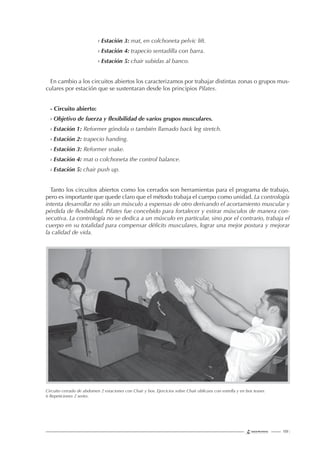 139 |
› Estación 3: mat, en colchoneta pelvic lift.
› Estación 4: trapecio sentadilla con barra.
› Estación 5: chair subidas al banco.
En cambio a los circuitos abiertos los caracterizamos por trabajar distintas zonas o grupos mus-
culares por estación que se sustentaran desde los principios Pilates.
- Circuito abierto:
› Objetivo de fuerza y ﬂexibilidad de varios grupos musculares.
› Estación 1: Reformer góndola o también llamado back leg stretch.
› Estación 2: trapecio handing.
› Estación 3: Reformer snake.
› Estación 4: mat o colchoneta the control balance.
› Estación 5: chair push up.
Tanto los circuitos abiertos como los cerrados son herramientas para el programa de trabajo,
pero es importante que quede claro que el método trabaja el cuerpo como unidad. La contrología
intenta desarrollar no sólo un músculo a expensas de otro derivando el acortamiento muscular y
pérdida de ﬂexibilidad. Pilates fue concebido para fortalecer y estirar músculos de manera con-
secutiva. La contrología no se dedica a un músculo en particular, sino por el contrario, trabaja el
cuerpo en su totalidad para compensar déﬁcits musculares, lograr una mejor postura y mejorar
la calidad de vida.
Circuito cerrado de abdomen 2 estaciones con Chair y box. Ejercicios sobre Chair oblicuos con estrella y en box teaser.
6 Repeticiones 2 series.
 