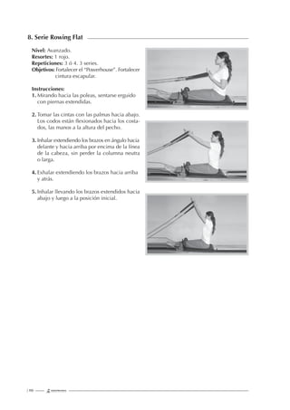 | 190
8. Serie Rowing Flat
Nivel: Avanzado.
Resortes: 1 rojo.
Repeticiones: 3 ó 4. 3 series.
Objetivos: Fortalecer el “Powerhouse”. Fortalecer
cintura escapular.
Instrucciones:
1. Mirando hacia las poleas, sentarse erguido
con piernas extendidas.
2. Tomar las cintas con las palmas hacia abajo.
Los codos están ﬂexionados hacia los costa-
dos, las manos a la altura del pecho.
3. Inhalar extendiendo los brazos en ángulo hacia
delante y hacia arriba por encima de la línea
de la cabeza, sin perder la columna neutra
o larga.
4. Exhalar extendiendo los brazos hacia arriba
y atrás.
5. Inhalar llevando los brazos extendidos hacia
abajo y luego a la posición inicial.
 