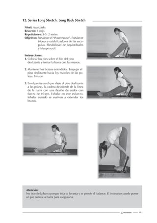 195 |
12. Series Long Stretch. Long Back Stretch
Nivel: Avanzado.
Resortes: 1 rojo.
Repeticiones: 3-5. 2 series.
Objetivos: Fortalecer el “Powerhouse”. Fortalecer
tríceps y estabilizadores de las esca-
pulas. Flexibilidad de isquiotibiales
y tríceps sural.
Instrucciones:
1. Colocar los pies sobre el ﬁlo del piso
deslizante y tomar la barra con las manos.
2. Mantener los brazos extendidos. Empujar el
piso deslizante hacia los mástiles de las po-
leas. Inhalar.
3. En el punto en el que alejo el piso deslizante
a las poleas, la cadera desciende de la línea
de la barra con una ﬂexión de codos con
fuerza de tríceps. Exhalar en este esfuerzo.
Inhalar cunado se vuelven a extender los
brazos.
Atención:
No tirar de la barra porque ésta se levanta y se pierde el balance. El instructor puede poner
un pie contra la barra para asegurarla.
 
