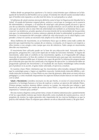 | 16
Ambos desde sus perspectivas aportaron a la ciencia conocimientos que colaboran en la bús-
queda de los beneﬁcios del hombre con su cuerpo. El estándar de vida de nuestra sociedad indica
que el hombre está expuesto a un alto nivel de stress, lo cual perjudica su salud.
Si hablamos de salud creemos necesario deﬁnirla como lo hace la Organización Mundial de la
Salud: “el estado de bienestar corporal pleno, anímico y social que se consigue con la ausencia
de enfermedades y achaques, y el máximo de salud que cada persona pueda alcanzar y que es
uno de sus derechos fundamentales”. Dejamos aclarado entonces con el análisis de esta deﬁni-
ción que la salud no sólo es estar libre de enfermedad sino también es un bienestar físico y psi-
cosocial. Las tendencias actuales apuntan al reconocimiento de las necesidades de los pacientes
más que a la enfermedad en sí misma; entonces además de tratar la enfermedad, se promueve el
bienestar. La incorporación del concepto calidad de vida relacionada con la salud implica com-
prender y tomar en cuenta un escenario más amplio en la vida de las personas.
Ahora hablemos de movimiento, es un fenómeno físico que se deﬁne como todo cambio de
posición que experimentan los cuerpos de un sistema, o conjunto, en el espacio con respecto a
ellos mismos o con arreglo a otro cuerpo que sirve de referencia. Todo cuerpo en movimiento
describe una trayectoria.
El movimiento bien utilizado puede ser la base de una educación total. Actuando sobre la
percepción, programación y ejecución repercute en todas las funciones mentales. El órgano de
movimiento, sobre todo el cerebelo en los movimientos rápidos, es el responsable del trabajo
muscular de precisión a la hora de conducir el movimiento pero para que este movimiento sea
aprendido es imprescindible que: el alumno sea capaz de percibir la información proporcionada
por el docente para que ésta sea canalizada a los órganos de ejecución. La información debe ser
programada (patrones de movimiento) y el resultado de una buena metodología (seleccionada
por el profesor) es la acción, el gesto motor solicitado, el ejercicio a resolver.
En nuestras clases Pilates intentamos que los movimientos seleccionados otorguen beneﬁcios
que la contrología posee y logren un equilibrio muscular: fortaleciendo músculos débiles y esti-
rando músculos acortados. La clase Pilates es una clase de gimnasia, debe tener un marco técnico
pedagógico y como resultado mejoraremos los aspectos biofuncionales básicos en total relación
con la salud.
Salud y Movimiento considera necesario no dar por hecho, ni excluir el conocimiento de la
anatomía y la ﬁsiología humana a la hora de explicar y realizar un ejercicio del método Pilates.
Primero porque nuestros alumnos deben conocer su cuerpo, los músculos por trabajar y qué
beneﬁcios se obtendrán por medio de nuestras clases Pilates y segundo por que es de absoluta
importancia “conocer para cambiar”.
De esta manera elegimos como primer tema a tratar el sistema osteomuscular y posteriormente
el de las capacidades motoras que tienen desarrollo como resultado de nuestra practica, con el
propósito de mostrar las reglas generales más importantes de las ciencias biológicas ya que la
práctica del método Pilates lo requiere para obtener un eﬁcaz desarrollo motriz y de gran nivel.
 