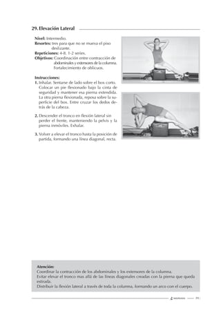 213 |
29.Elevación Lateral
Nivel: Intermedio.
Resortes: tres para que no se mueva el piso
deslizante.
Repeticiones: 4-8. 1-2 series.
Objetivos: Coordinación entre contracción de
abdominales y extensores de la columna.
Fortalecimiento de oblicuos.
Instrucciones:
1. Inhalar. Sentarse de lado sobre el box corto.
Colocar un pie ﬂexionado bajo la cinta de
seguridad y mantener esa pierna extendida.
La otra pierna ﬂexionada, reposa sobre la su-
perﬁcie del box. Entre cruzar los dedos de-
trás de la cabeza.
2. Descender el tronco en ﬂexión lateral sin
perder el frente, manteniendo la pelvis y la
pierna inmóviles. Exhalar.
3. Volver a elevar el tronco hasta la posición de
partida, formando una línea diagonal, recta.
Atención:
Coordinar la contracción de los abdominales y los extensores de la columna.
Evitar elevar el tronco mas allá de las líneas diagonales creadas con la pierna que queda
estirada.
Distribuir la ﬂexión lateral a través de toda la columna, formando un arco con el cuerpo.
 