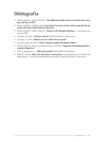 223 |
• Pilates, Joseph H.; Miller, William J. “The Millennium Edition Return to life through Contro-
logy and Youy Health”
• Pilates, Joseph H.; Robbins, Judd. Your Healt A Corrective System of Exercising that Revolu-
tionizes the Entire Field of Physical Education
• Pilates, Joseph H.; Miller, William J. “Return to life Through Contrology” . Presentation Dy-
namics 1998.
• Giraldes, M., 2001. “El Futuro Anterior”. Editorial Stadium, Buenos Aires)
• Giraldes, M.,1994. “Didáctica de una cultura de lo corporal”.
• Isacowitz, Rael. Ed. 2009. “Pilates. Manual Completo del Método Pilates”
• Martins, Dietrich; Klaus, Carl; Klaus, Lehnertz. Ed 2001. “Manual de Metodología del Entre-
namiento Deportivo”
• J. Mª. y Aranguren, J. L. “Educación postural”. Inde, publicaciones Pazos.
• Web de consulta: Body Arts And Science International / www.basipilates.com Pilates Me-
thod Alliance. / www.pilatesmethodalliance.org Real Academia Española / www.rae.es
Bibliografía
 