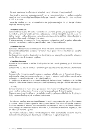 | 18
La parte superior de la columna está articulada con el cráneo en el hueso occipital.
Las vértebras presentan un agujero central, y en su conjunto delimitan el conducto espinal o
raquídeo, en el que se aloja la médula espinal y que comunica con la base del cráneo mediante
el oriﬁcio occipital.
Entre dos vértebras y a cada lado se delimitan los agujeros de conjunción, por los que salen del
raquis los nervios raquídeos.
- Vértebras cervicales
Corresponden a la zona del cuello y son siete. Son las menos gruesas y las que gozan de mayor
movilidad. La primera vértebra cervical o atlas es una vértebra incompleta, pues no posee ver-
dadero cuerpo vertebral. Los demás elementos, principalmente las apóﬁsis, están reducidos. Se
articula con la segunda vértebra cervical o axis.
El axis presenta en la cara superior de su cuerpo una eminencia vertical, la apóﬁsis odontoides,
destinada a articularse con el atlas, permitiendo la rotación lateral del cuello.
- Vértebras dorsales
Son doce y están colocadas a continuación de las cervicales, en sentido descendente.
Corresponden a la zona de la espalda y presentan mayor grosor y menor movilidad que las vérte-
bras cervicales.
Las diez primeras vértebras dorsales tienen, al articularse con las costillas, unas carillas articulares
que las diferencian de las demás vértebras.
- Vértebras lumbares
Son cinco, situadas entre la Porción dorsal y el sacro. Son las más gruesas y gozan de bastante
movilidad.
Corresponden a la zona de la cintura y presentan apóﬁsis espinosas muy desarrolladas y horizontales.
- Sacro
Comprende las cinco primeras vértebras sacro coccígeas, soldadas entre sí. Aplanado de delante a
atrás y mucho más voluminoso por arriba que por abajo, el sacro es considerablemente más ancho
en la mujer que en el varón, con el ﬁn de facilitar el parto.
El conducto sacro recorre el sacro en toda su longitud. Es la continuación del conducto raquídeo
o espinal. De cada lado parten cuatro conductos transversales por los que salen los nervios sacros.
- Cóccix
Como el anterior, es un hueso impar que ocupa la línea media, formado por la unión de cuatro o
cinco vértebras rudimentarias. Presenta forma triangular, aplanada de delante a atrás.
Dispuesto a continuación del sacro y articulado con el, forma la extremidad inferior del eje verte-
bral y equivale al rudimento de la cola de los animales.
La columna vertebral presenta sinuosidades en el sentido antero-posterior que pueden descom-
ponerse en cuatro curvas superpuestas: una curvatura cervical de convexidad anterior, una curva
dorsal de convexidad posterior, una curva lumbar de convexidad anterior; ﬁnalmente una curva
sacro-coccígea de convexidad posterior (Rouviere, H., Compendio de Anatomía, página 539,1959
3ra edición, Barcelona, España).
La columna neutra: es la postura correcta en ejercicios Pilates respetando las curvaturas naturales
de la columna vertebral y será desarrollado como tema en el capitulo de postura.
 