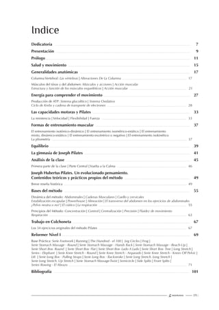 225 |
Dedicatoria 7
Presentación 9
Prólogo 11
Salud y movimiento 15
Generalidades anatómicas 17
Columna Vertebral: Las vértebras | Alteraciones De La Columna 17
Músculos del tórax y del abdomen: Músculos y acciones | Acción muscular
Estructura y función de los músculos esqueléticos | Acción muscular 21
Energía para comprender el movimiento 27
Producción de ATP: Sistema glucolítico | Sistema Oxidativo
Ciclo de Krebs y cadena de transporte de electrones 28
Las capacidades motoras y Pilates 33
La resistencia | Velocidad | Flexibilidad | Fuerza 33
Formas de entrenamiento muscular 37
El entrenamiento isotónico-dinámico | El entrenamiento isométrico-estático | El entrenamiento
mixto, dinámico-estático | El entrenamiento excéntrico o negativo | El entrenamiento isokinético
La pliometría 37
Equilibrio 39
La gimnasia de Joseph Pilates 41
Análisis de la clase 45
Primera parte de la clase | Parte Central | Vuelta a la Calma 46
Joseph Hubertus Pilates. Un evolucionado pensamiento.
Contenidos teóricos y prácticos propios del método 49
Breve reseña histórica 49
Bases del método 55
Dinámica del método: Abdominales | Cadenas Musculares | Cuello y cervicales
Estabilización escapular | Powerhouse | Alineación | El transverso del abdomen en los ejercicios de abdominales
¿Pelvis neutra o no? | El ciático | La respiración 55
Principios del Método: Concentración | Control | Centralización | Precisión | Fluidez de movimiento
Respiración 63
Trabajo en Colchoneta 67
Los 34 ejercicios originales del método Pilates 67
Reformer Nivel I 69
Base Práctica: Serie Footwork | Running | The Hundred - el 100 | Leg Circles | Frog |
Serie Stomach Massage - Round | Serie Stomach Massage - Hands Back | Serie Stomach Massage - Reach-Up |
Serie Short Box- Round | Serie Short Box- Flat | Serie Short Box- Lado A Lado | Serie Short Box- Tree | Long Stretch |
Series - Elephant | Serie Knee Stretch - Round | Serie Knee Stretch - Arqueado | Serie Knee Stretch - Knees Off Pelvic |
Lift | Serie Long Box - Pulling Straps | Serie Long Box - Backstroke | Serie Long Stretch. Long Stretch |
Serie Long Stretch. Up Stretch | Serie Stomach Massage-Twist | Semicircle | Side Splits | Front Splits |
Series Rowing - El Abrazo 71
Bibliografía 101
Indice
 