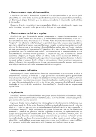 | 38
• El entrenamiento mixto, dinámico-estático
Consiste en una mezcla de tensiones isométricas con tensiones dinámicas. Se utilizan pesos
altos (80-90 por ciento de las máximas posibilidades) que son movilizados isotónicamente hasta
un determinado ángulo de interés y en esa posición se detiene el movimiento, manteniéndola
2-3 segundos.
El número de series y repeticiones que se usa es bajo, debido a lo intensísimo del trabajo mus-
cular: entre dos y tres series en las que se realiza de dos a tres repeticiones.
• El entrenamiento excéntrico o negativo
El músculo es capaz de desarrollar tensión tanto durante su contracción como durante su ex-
tensión. Y es precisamente esa característica, altamente desarrollada con el método Pilates por la
función del resorte (tema desarrollado en el Nivel II). Poder desarrollar tensión también en la faz
“negativa” y no solamente en la “positiva”, ha permitido desarrollar variados recursos prácticos
para hacer más eﬁcaz el trabajo muscular. Damos un ejemplo: sí realizamos una plancha en col-
choneta decúbito ventral o “the push up”, la posibilidad de realizar sólo una ﬂexión estaría in-
dicando que esa exigencia representa el 100 por ciento de la fuerza ﬂexora. Ahora bien, ese 100
por ciento de fuerza lo está realizando en la faz positiva del trabajo al ir extendiendo los brazos,
concretando una acción de frenado que lleva a la suspensión larga, está realizando una tensión
excéntrica o negativa, de ninguna manera tan intensa como cuando ascendía en dinámico. Ese
conocimiento permite, en la práctica, los siguientes recursos: supongamos ahora que el alumno
no puede realizar ni una sola ﬂexión, ¿Cómo lo entrenaríamos? Existen variados recursos, pero a
efectos de la mejor interpretación de este tipo de entrenamiento muscular, vamos a analizar uno
solo: el que consiste en utilizar las tensiones excéntricas o negativas.
• El entrenamiento isokinético
Para conceptualizar esta especialísima forma de entrenamiento muscular vamos a volver al
entrenamiento isotónico. El límite de la carga que se eleva se establece por las posibilidades
musculares individuales, en un ángulo más débil del recorrido articular. Esto constituye un incon-
veniente porque, concretamente, se están desperdiciando otros ángulos donde la carga podría
ser mayor. Para solucionarlo ha surgido en los últimos años una extraordinaria línea de aparatos
destinados al deporte de alto rendimiento, la rehabilitación y la utilización en programas de
aptitud física.
• La pliometría
Recibe esta denominación el sistema de trabajo que aprovecha el almacenamiento de energía
de las ﬁbras elásticas del músculo durante la fase previa a un movimiento, caracterizado por una
gran contracción muscular posterior.
Expresado de otra manera, la pliometría intenta aplicar en el entrenamiento de la fuerza mus-
cular lo que la práctica de los gestos deportivos ha ido enseñando a lo largo de años de evolución
técnica: es conocido que para que un músculo desarrolle el máximo de su fuerza muscular es
conveniente “alongarlo”, alejar previamente sus puntos de inserción. Por eso, las híper-exten-
siones de la cadera de los gimnastas antes de las poderosas ﬂexiones, las híper-extensiones del
cuerpo de los jugadores de voleibol antes de un remate, etc. La pliometría, entonces, toma ese
conocimiento y desarrolla una metodología de entrenamiento que consiste en “estirar” previa-
mente al músculo, que luego debe actuar explosivamente. Este trabajo se puede realizar en una
clase Pilates con la tabla de jumping que no veremos en este nivel de Reformer, sino en el Nivel
II ya que están incluidos los trabajos con tabla de salto y sus transferencias en al piso.
 