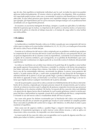 61 |
que de otra. Este equilibrio es totalmente individual, por lo cual: no todos los ejercicios pueden
aplicarse indiscriminadamente. (El mismo criterio es aplicable a los deportes). Sólo un profesio-
nal capacitado podrá evaluar cada caso y recomendar la práctica más beneﬁciosa o el ejercicio
adecuado. Ya que habrá personas para quienes será imposible trabajar en pelvis/espina neutra:
(por ejemplo, por hiperlordosis) por lo cual es necesario siempre trabajar con un profesional bien
acreditado con un seguimiento personal.
En resumen, es una forma inteligente de trabajo, siempre y cuando sea aplicable a la individua-
lidad de la persona que lo realiza. La importancia de la pelvis o columna neutra y el posiciona-
miento de la pelvis en relación al trabajo muscular y al manejo de carga sobre la zona lumbar
son indiscutibles.
• El ciático
- Cuidados:
La lumbociática o también llamada ciática es el dolor causado por una compresión del nervio
ciático que se origina en la zona lumbar (vértebras L4, L5, S1, S2 y S3) y se irradia por el recorrido
del nervio ciático hacia el talón del pie.
Consiste en la inﬂamación del nervio ciático originada por un problema vertebral que produce
la compresión de la raíz nerviosa del nervio (como una hernia discal o una protusión discal), por
un proceso degenerativo de la columna (como la espondilosis, consistente en el endurecimiento
y rigidez de la columna vertebral y, por consiguiente, en su pérdida de ﬂexibilidad) o por com-
presión muscular (contractura) en alguna parte de su recorrido (como el síndrome del piramidal
o periforme).
La ciática se maniﬁesta con un dolor muy intenso en la parte baja de la espalda o zona lumbar
que puede aparecer bruscamente al ﬂexionar o extender la columna o de forma más progresiva
tras haber realizado un trabajo físico intenso. Este dolor es irradiado a través del nervio ciático
hacia una de las extremidades inferiores, recorriendo los glúteos, la pierna (zona posterior del
muslo) y la parte externa del pie, y suele estar acompañado de una sensación de hormigueo o
adormecimiento de la pierna o el pie que puede llegar a producir debilidad muscular. Además
este dolor es agravado al toser, al estornudar o al inclinar la espalda y puede llegar a ser tan in-
tenso que impida realizar cualquier movimiento de la pierna afectada.
Una de las principales causas de la ciática consiste en el debilitamiento de los discos interverte-
brales de la columna, originado por el propio proceso natural de envejecimiento, por la realiza-
ción de un esfuerzo excesivo o por la adopción de posturas corporales incorrectas que provocan
desequilibrios en la columna vertebral. De hecho, la mayoría de los casos de ciática son debidos
a la aparición de alguna hernia discal mediante la cual la parte gelatinosa central (o núcleo pul-
poso) del disco intervertebral se expande a través de la zona debilitada del disco, comprimiendo
e irritando la raíz del nervio ciático e irradiándose desde allí hacia la pierna.
Los casos más graves los dolores ocasionados por la hinchazón del ciático son producidos
por hernias discales de un tamaño tan grande que invada el canal vertebral al completo pueden
llevar asociados la pérdida del control de la vejiga o del intestino y la diﬁcultad al andar o para
mantener el equilibrio.
Estos casos son de urgencia médica y pueden llegar a requerir intervención quirúrgica. No
obstante, el tratamiento quirúrgico se suele reservar como último recurso, y sólo se aplica en
situaciones ciática recurrente, no mejorable con otros tratamientos.
La mayor parte de los casos de ciática son recuperables con la ayuda de algunos sencillos cui-
dados para reducir el dolor y estimular la curación.
 