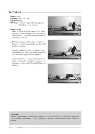 | 90
17. Pelvic Lift
Nivel: Básico.
Resortes: 1 rojo y 1 azul.
Repeticiones: 8.
Objetivos: Fortalecer isquiotibiales y glúteos.
Estabilidad zona lumbar.
Instrucciones:
1. Colocar los arcos de los pies sobre la barra.
Levantar la pelvis del piso deslizante, aproxi-
madamente la distancia correspondiente al
ancho de una mano.
2. Mantener esta posición, utilizar el “power
house” y empujar hacia atrás, manteniendo
la altura indicada.
3. Trabajar los isquiotibiales y el “powerhouse”,
llevando el piso deslizante a la posición ini-
cial. Mantener la posición de la pelvis.
4. Apoyar lumbares y sacro nuevamente sobre
el piso deslizante, bajando la columna vér-
tebra por vértebra, desde la espalda hasta los
glúteos.
Atención:
Que el “powerhouse” trabaje para mantener la posición de la pelvis mientras el piso desli-
zante esté en movimiento. Control de la cadera alineada y que esté trabajando simétrica-
mente.
 