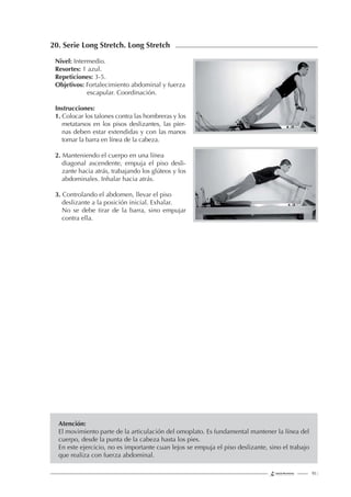 93 |
20. Serie Long Stretch. Long Stretch
Nivel: Intermedio.
Resortes: 1 azul.
Repeticiones: 3-5.
Objetivos: Fortalecimiento abdominal y fuerza
escapular. Coordinación.
Instrucciones:
1. Colocar los talones contra las hombreras y los
metatarsos en los pisos deslizantes, las pier-
nas deben estar extendidas y con las manos
tomar la barra en línea de la cabeza.
2. Manteniendo el cuerpo en una línea
diagonal ascendente, empuja el piso desli-
zante hacia atrás, trabajando los glúteos y los
abdominales. Inhalar hacia atrás.
3. Controlando el abdomen, llevar el piso
deslizante a la posición inicial. Exhalar.
No se debe tirar de la barra, sino empujar
contra ella.
Atención:
El movimiento parte de la articulación del omoplato. Es fundamental mantener la línea del
cuerpo, desde la punta de la cabeza hasta los pies.
En este ejercicio, no es importante cuan lejos se empuja el piso deslizante, sino el trabajo
que realiza con fuerza abdominal.
 