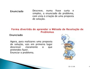 Enunciado Descreve, numa frase curta e simples, o enunciado do problema, com vista à criação de uma proposta de solução. Enunciado Agora, para realizares uma proposta de solução, vais em primeiro lugar descrever claramente o que pretendes fazer. Enunciar o problema. Forma divertida de aprender o Método de Resolução de Problemas 07-06-09 