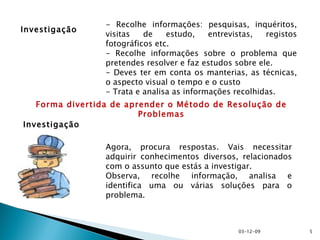 Investigação Agora, procura respostas. Vais necessitar adquirir conhecimentos diversos, relacionados com o assunto que estás a investigar. Observa, recolhe informação, analisa e identifica uma ou várias soluções para o problema. - Recolhe informações: pesquisas, inquéritos, visitas de estudo, entrevistas, registos fotográficos etc. - Recolhe informações sobre o problema que pretendes resolver e faz estudos sobre ele. - Deves ter em conta os manterias, as técnicas, o aspecto visual o tempo e o custo - Trata e analisa as informações recolhidas. Investigação Forma divertida de aprender o Método de Resolução de Problemas 07-06-09 