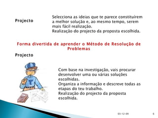 Projecto Selecciona as ideias que te parece constituírem a melhor solução e, ao mesmo tempo, serem mais fácil realização. Realização do projecto da proposta escolhida. Projecto Com base na investigação, vais procurar desenvolver uma ou várias soluções escolhidas. Organiza a informação e descreve todas as etapas do teu trabalho. Realização do projecto da proposta escolhida. Forma divertida de aprender o Método de Resolução de Problemas 07-06-09 