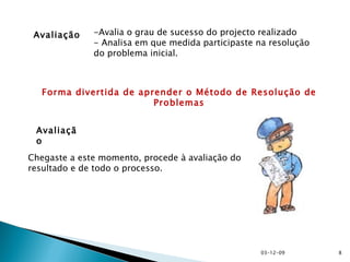 Avaliação Avaliação -Avalia o grau de sucesso do projecto realizado - Analisa em que medida participaste na resolução do problema inicial.  Chegaste a este momento, procede à avaliação do resultado e de todo o processo. Forma divertida de aprender o Método de Resolução de Problemas 07-06-09 