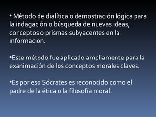 Método de dialítica o demostración lógica para la indagación o búsqueda de nuevas ideas, conceptos o prismas subyacentes en la información. Este método fue aplicado ampliamente para la exanimación de los conceptos morales claves. Es por eso Sócrates es reconocido como el padre de la ética o la filosofía moral. 