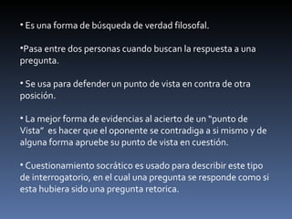 Es una forma de búsqueda de verdad filosofal. Pasa entre dos personas cuando buscan la respuesta a una pregunta. Se usa para defender un punto de vista en contra de otra posición. La mejor forma de evidencias al acierto de un “punto de Vista”  es hacer que el oponente se contradiga a si mismo y de alguna forma apruebe su punto de vista en cuestión. Cuestionamiento socrático es usado para describir este tipo de interrogatorio, en el cual una pregunta se responde como si esta hubiera sido una pregunta retorica. 