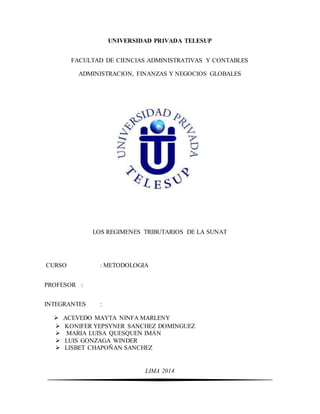 UNIVERSIDAD PRIVADA TELESUP
FACULTAD DE CIENCIAS ADMINISTRATIVAS Y CONTABLES
ADMINISTRACION, FINANZAS Y NEGOCIOS GLOBALES
LOS REGIMENES TRIBUTARIOS DE LA SUNAT
CURSO : METODOLOGIA
PROFESOR :
INTEGRANTES :
 ACEVEDO MAYTA NINFA MARLENY
 KONIFER YEPSYNER SANCHEZ DOMINGUEZ
 MARIA LUISA QUESQUEN IMÁN
 LUIS GONZAGA WINDER
 LISBET CHAPOÑAN SANCHEZ
LIMA 2014
 