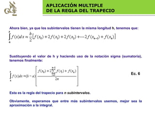 Base legal
APLICACIÓN MULTIPLE
DE LA REGLA DEL TRAPECIO
Sustituyendo el valor de h y haciendo uso de la notación sigma (sumatoria),
tenemos finalmente:
Esta es la regla del trapecio para n subintervalos.
Obviamente, esperamos que entre más subintervalos usemos, mejor sea la
aproximación a la integral.
Ec. 6
Ahora bien, ya que los subintervalos tienen la misma longitud h, tenemos que:
 