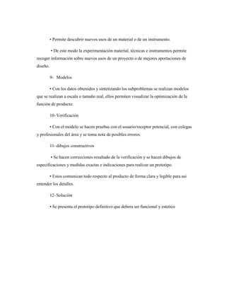• Permite descubrir nuevos usos de un material o de un instrumento.
• De este modo la experimentación material, técnicas e instrumentos permite
recoger información sobre nuevos usos de un proyecto o de mejores aportaciones de
diseño.
9- Modelos
• Con los datos obtenidos y sintetizando los subproblemas se realizan modelos
que se realizan a escala o tamaño real, ellos permiten visualizar la optimización de la
función de producto.
10- Verificación
• Con el modelo se hacen pruebas con el usuario/receptor potencial, con colegas
y profesionales del área y se toma nota de posibles errores.
11- dibujos constructivos
• Se hacen correcciones resultado de la verificación y se hacen dibujos de
especificaciones y medidas exactas e indicaciones para realizar un prototipo.
• Estos comunican todo respecto al producto de forma clara y legible para asi
entender los detalles.
12- Solución
• Se presenta el prototipo definitivo que debera ser funcional y estetico
 