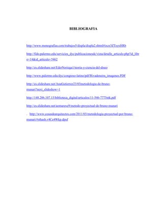 BIBLIOGRAFIA
http://www.monografias.com/trabajos5/displa/displa2.shtml#ixzz3ZTsyxHRb
http://fido.palermo.edu/servicios_dyc/publicacionesdc/vista/detalle_articulo.php?id_libr
o=14&id_articulo=5462
http://es.slideshare.net/EderNoriega1/teoria-y-ciencia-del-diseo
http://www.palermo.edu/dyc/congreso-latino/pdf/Rivadeneira_imagenes.PDF
http://es.slideshare.net/AnaGutierrez23/03metodologia-de-bruno-
munari?next_slideshow=1
http://148.206.107.15/biblioteca_digital/articulos/11-546-7775ntk.pdf
http://es.slideshare.net/aomarexe9/metodo-proyectual-de-bruno-munari
. http://www.cosasdearquitectos.com/2011/03/metodologia-proyectual-por-bruno-
munari/#sthash.v4Ce4Wkp.dpuf
 