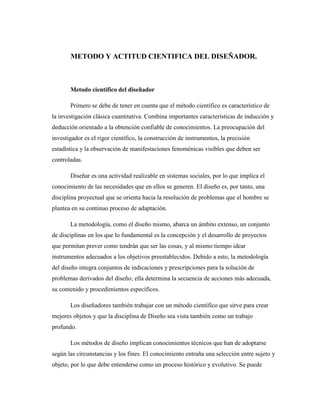 METODO Y ACTITUD CIENTIFICA DEL DISEÑADOR.
Metodo científico del diseñador
Primero se debe de tener en cuenta que el método científico es característico de
la investigación clásica cuantitativa. Combina importantes características de inducción y
deducción orientado a la obtención confiable de conocimientos. La preocupación del
investigador es el rigor científico, la construcción de instrumentos, la precisión
estadística y la observación de manifestaciones fenoménicas visibles que deben ser
controladas.
Diseñar es una actividad realizable en sistemas sociales, por lo que implica el
conocimiento de las necesidades que en ellos se generen. El diseño es, por tanto, una
disciplina proyectual que se orienta hacia la resolución de problemas que el hombre se
plantea en su continuo proceso de adaptación.
La metodología, como el diseño mismo, abarca un ámbito extenso, un conjunto
de disciplinas en los que lo fundamental es la concepción y el desarrollo de proyectos
que permitan prever como tendrán que ser las cosas, y al mismo tiempo idear
instrumentos adecuados a los objetivos preestablecidos. Debido a esto, la metodología
del diseño integra conjuntos de indicaciones y prescripciones para la solución de
problemas derivados del diseño; ella determina la secuencia de acciones más adecuada,
su contenido y procedimientos específicos.
Los diseñadores también trabajar con un método científico que sirve para crear
mejores objetos y que la disciplina de Diseño sea vista también como un trabajo
profundo.
Los métodos de diseño implican conocimientos técnicos que han de adoptarse
según las circunstancias y los fines. El conocimiento entraña una selección entre sujeto y
objeto, por lo que debe entenderse como un proceso histórico y evolutivo. Se puede
 