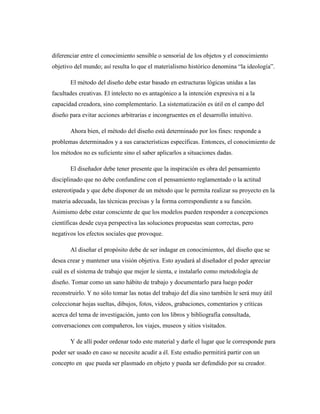 diferenciar entre el conocimiento sensible o sensorial de los objetos y el conocimiento
objetivo del mundo; así resulta lo que el materialismo histórico denomina “la ideología”.
El método del diseño debe estar basado en estructuras lógicas unidas a las
facultades creativas. El intelecto no es antagónico a la intención expresiva ni a la
capacidad creadora, sino complementario. La sistematización es útil en el campo del
diseño para evitar acciones arbitrarias e incongruentes en el desarrollo intuitivo.
Ahora bien, el método del diseño está determinado por los fines: responde a
problemas determinados y a sus características específicas. Entonces, el conocimiento de
los métodos no es suficiente sino el saber aplicarlos a situaciones dadas.
El diseñador debe tener presente que la inspiración es obra del pensamiento
disciplinado que no debe confundirse con el pensamiento reglamentado o la actitud
estereotipada y que debe disponer de un método que le permita realizar su proyecto en la
materia adecuada, las técnicas precisas y la forma correspondiente a su función.
Asimismo debe estar consciente de que los modelos pueden responder a concepciones
científicas desde cuya perspectiva las soluciones propuestas sean correctas, pero
negativos los efectos sociales que provoque.
Al diseñar el propósito debe de ser indagar en conocimientos, del diseño que se
desea crear y mantener una visión objetiva. Esto ayudará al diseñador el poder apreciar
cuál es el sistema de trabajo que mejor le sienta, e instalarlo como metodología de
diseño. Tomar como un sano hábito de trabajo y documentarlo para luego poder
reconstruirlo. Y no sólo tomar las notas del trabajo del día sino también le será muy útil
coleccionar hojas sueltas, dibujos, fotos, videos, grabaciones, comentarios y críticas
acerca del tema de investigación, junto con los libros y bibliografía consultada,
conversaciones con compañeros, los viajes, museos y sitios visitados.
Y de allí poder ordenar todo este material y darle el lugar que le corresponde para
poder ser usado en caso se necesite acudir a él. Este estudio permitirá partir con un
concepto en que pueda ser plasmado en objeto y pueda ser defendido por su creador.
 