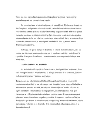 Tener una base racional para que es creación pueda ser explicada y conseguir el
resultado deseado por este método de trabajo.
La importancia de la investigación para la metodología del diseño se detecta en
una fase previa, obligada en todo acto creativo a asimilar datos básicos que faciliten el
conocimiento sobre la esencia, el comportamiento y las posibilidades de todo lo que se
encuentra implicado en esta área operativa. Para conocer un objeto es preciso estudiar
todas sus facetas, todas sus relaciones; esto exige universalidad. Así, a pesar de no llegar
a conocerla en su totalidad, el investigador deberá hacer todo lo posible para su
determinación operativa.
Esto deja ver que el trabajo de diseño no es sólo un momento creador, sino un
camino que tiene que ver constantemente con el propio aprendizaje y también con la
capacidad de sorpresa de cada uno, con su curiosidad, con sus ganas de indagar para
poder crear.
Actitud científica del diseñador.
La actitud científica puede definirse como la predisposición a "detenerse" frente
a las cosas para tratar de desentrañarlas. El trabajo científico, en lo sustancial, consiste
en formular problemas y tratar de resolverlos.
Las personas que adoptan una actitud científica, es la curiosidad, la observación
constante para descubrir lo que subyace en cada situación, lo que induce al individuo a
buscar nuevas pautas o modelos, haciendo de ello su objeto de estudio. No creo en
logros inmediatos sino al cabo de un largo proceso, sin interrupciones, en el que
claramente se evidencien actitudes cotidianas como un modo de vida, una manera de
educar en la que el estudiante tenga la oportunidad de reconocer estados conflictivos,
darse cuenta que pueden existir situaciones inesperadas y decidirse a enfrentarlas, lo que
marcará una evolución en el desarrollo de la personalidad, del conocimiento y de la
formación integral.
 