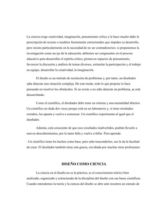 La ciencia exige creatividad, imaginación, pensamiento crítico y le hace mucho daño la
prescripción de recetas o modelos fuertemente estructurados que impiden su desarrollo,
pero insisto particularmente en la necesidad de no ser contradictorios: si proponemos la
investigación como un eje de la educación, debemos ser congruentes en el proceso
educativo para desarrollar el espíritu crítico, promover espacios de pensamiento,
favorecer la discusión y análisis de temas diversos, estimular la participación y el trabajo
en equipo, desarrollar la creatividad, la imaginación.
El diseño es un método de resolución de problemas y, por tanto, un diseñador
sabe detectar una situación compleja. De este modo, todo lo que propone lo hace
pensando en resolver los obstáculos. Si no existe o no sabe detectar un problema, se está
descarrilando.
Como el científico, el diseñador debe tener un sistema y una mentalidad abiertos.
Un científico no duda dos veces porque está en un laboratorio y, si tiene resultados
extraños, los apunta y vuelve a comenzar. Un científico experimenta al igual que el
diseñador.
Además, está consciente de que esos resultados inadvertidos, podrán llevarlo a
nuevos descubrimientos, por lo tanto falla y vuelve a fallar. Pero aprende.
. Un científico tiene los hechos como base, pero sabe trascenderlos, eso le da la facultad
de crear. El diseñador también tiene esta gracia, envidiada por muchas otras profesiones.
DISEÑO COMO CIENCIA
La ciencia en el diseño no es la práctica, es el conocimiento teórico bien
analizado, organizado y estructurado de la disciplina del diseño con sus bases científicas.
Cuando entendemos la teoría y la ciencia del diseño se abre ante nosotros un cúmulo de
 