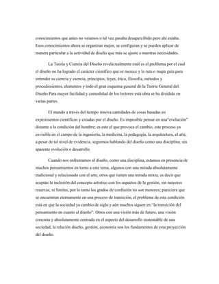 conocimientos que antes no veíamos o tal vez pasaba desapercibido pero ahí estaba.
Esos conocimientos ahora se organizan mejor, se configuran y se pueden aplicar de
manera particular a la actividad de diseño que más se ajuste a nuestras necesidades.
La Teoría y Ciencia del Diseño revela realmente cuál es el problema por el cual
el diseño no ha logrado el carácter científico que se merece y la ruta o mapa guía para
entender su ciencia y esencia, principios, leyes, ética, filosofía, métodos y
procedimientos, elementos y todo el gran esquema general de la Teoría General del
Diseño Para mayor facilidad y comodidad de los lectores está obra se ha dividido en
varias partes.
El mundo a través del tiempo innova cantidades de cosas basadas en
experimentos científicos y creadas por el diseño. Es imposible pensar en una“evolución”
distante a la condición del hombre; es este el que provoca el cambio, este proceso ya
esvisible en el campo de la ingeniería, la medicina, la pedagogía, la arquitectura, el arte,
a pesar de tal nivel de evidencia, seguimos hablando del diseño como una disciplina, sin
aparente evolución o desarrollo.
Cuando nos enfrentamos al diseño, como una disciplina, estamos en presencia de
muchos pensamientos en torno a este tema, algunos con una mirada absolutamente
tradicional y relacionado con el arte, otros que tienen una mirada mixta, es decir que
aceptan la inclusión del concepto artístico con los aspectos de la gestión, sin mayores
reservas, ni limites, por lo tanto los grados de confusión no son menores; pareciera que
se encuentran eternamente en una proceso de transición, el problema de esta condición
está en que la sociedad ya cambio de siglo y aún muchos siguen en “la transición del
pensamiento en cuanto al diseño”. Otros con una visión más de futuro, una visión
concreta y absolutamente centrada en el aspecto del desarrollo sustentable de una
sociedad, la relación diseño, gestión, economía son los fundamentos de esta proyección
del diseño.
 