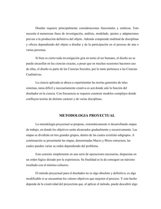 Diseñar requiere principalmente consideraciones funcionales y estéticas. Esto
necesita d numerosas fases de investigación, análisis, modelado, ajustes y adaptaciones
previas a la producción definitiva del objeto. Además comprende multitud de disciplinas
y oficios dependiendo del objeto a diseñar y de la participación en el proceso de una o
varias personas.
Si bien es cierto toda investigación gira en torno al ser humano, el diseño no se
puede encasillar en las ciencias exactas, a pesar que en muchas ocasiones hacemos uso
de ellas, el diseño es parte de las Ciencias Sociales, por lo tanto pertenece a las Ciencias
Cualitativas.
La ciencia aplicada se aboca a experimentar las teorías generales de tales
sistemas, tarea difícil y necesariamente creativa es acá donde sale la función del
diseñador en la ciencia. Con frecuencia se requiere construir modelos complejos donde
confluyen teorías de distinto carácter y de varias disciplinas.
METODOLOGIA PROYECTUAL
La metodología proyectual se propone, sistemáticamente ir desarrollando etapas
de trabajo, en donde los objetivos serán alcanzados gradualmente y recursivamente. Las
etapas se dividirán en tres grandes grupos, dentro de las cuales existirán subgrupos. A
continuación se presentarán las etapas, denominadas Macro y Micro estructura, las
cuales pueden variar su orden dependiendo del problema.
Esto consiste simplemente en una serie de operaciones necesarias, dispuestas en
un orden lógico dictado por la experiencia. Su finalidad es la de conseguir un máximo
resultado con el mínimo esfuerzo.
El método proyectual para el diseñador no es algo absoluto y definitivo; es algo
modificable si se encuentran los valores objetivos que mejoren el proceso. Y este hecho
depende de la creatividad del proyectista que, al aplicar el método, puede descubrir algo
 
