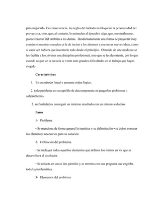 para mejorarlo. En consecuencia, las reglas del método no bloquean la personalidad del
proyectista, sino, que, al contario, le estimulan al descubrir algo, que, eventualmente,
puede resultar útil también a los demás. Desdichadamente una forma de proyectar muy
común en nuestras escuelas es la de incitar a los alumnos a encontrar nuevas ideas, como
si cada vez hubiera que inventarlo todo desde el principio. Obrando de este modo no se
les facilita a los jóvenes una disciplina profesional, sino que se les desorienta, con lo que
cuando salgan de la escuela se verán ante grandes dificultades en el trabajo que hayan
elegido
Características
1. Es un método lineal y presenta orden lógico.
2. todo problema es susceptible de descomponerse en pequeños problemas o
subproblemas.
3. su finalidad es conseguir un máximo resultado con un mínimo esfuerzo.
Pasos
1- Problema
• Se menciona de forma general la temática y su delimitación • se deben conocer
los elementos necesarios para su solución.
2- Definición del problema.
• Se incluyen todos aquellos elementos que definen los límites en los que se
desarrollara el diseñador.
• Se redacta en uno o dos párrafos y se termina con una pregunta que engloba
toda la problemática.
3- Elementos del problema
 