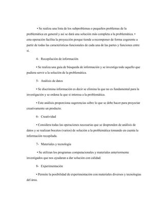 • Se realiza una lista de los subproblemas o pequeños problemas de la
problemática en general y así se dará una solución más completa a la problemática. •
esta operación facilita la proyección porque tiende a recomponer de forma cogerente a
partir de todas las características funcionales de cada una de las partes y funciones entre
si.
4- Recopilación de información
• Se realiza una guía de búsqueda de información y se investiga todo aquello que
pudiera servir a la solución de la problemática.
5- Análisis de datos
• Se discrimina información es decir se elimina la que no es fundamental para la
investigación y se ordena la que si interesa a la problemática.
• Este análisis proporciona sugerencias sobre lo que se debe hacer para proyectar
creativamente un producto.
6- Creatividad
• Considera todas las operaciones necesarias que se desprenden de análisis de
datos y se realizan bocetos (varios) de solución a la problemática tomando en cuenta la
información recopilada.
7- Materiales y tecnología
• Se utilizan los programas computacionales y materiales anteriormente
investigados que nos ayudaran a dar solución con calidad.
8- Experimentación
• Permite la posibilidad de experimentación con materiales diversos y tecnologías
del área.
 